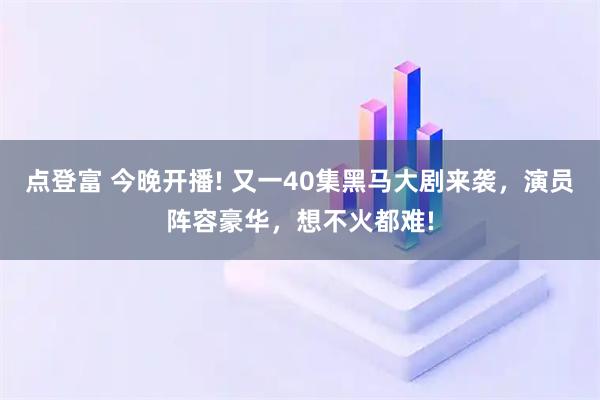 点登富 今晚开播! 又一40集黑马大剧来袭，演员阵容豪华，想不火都难!