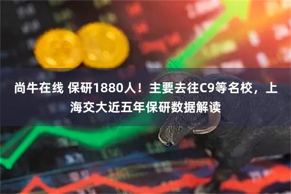 尚牛在线 保研1880人！主要去往C9等名校，上海交大近五年保研数据解读