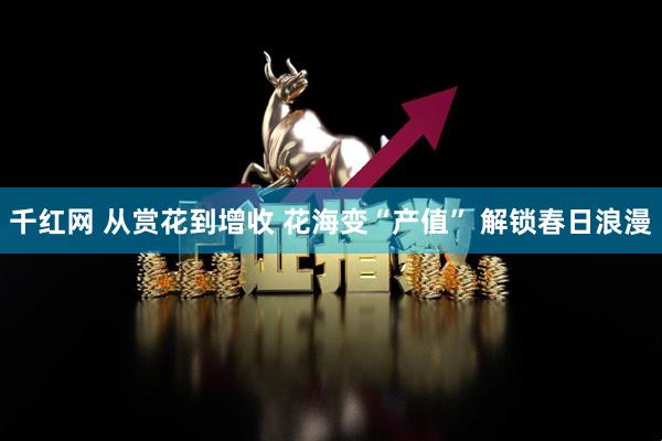 千红网 从赏花到增收 花海变“产值” 解锁春日浪漫