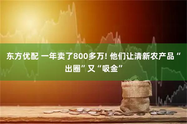 东方优配 一年卖了800多万! 他们让清新农产品“出圈”又“吸金”