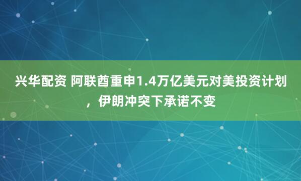 兴华配资 阿联酋重申1.4万亿美元对美投资计划，伊朗冲突下承诺不变