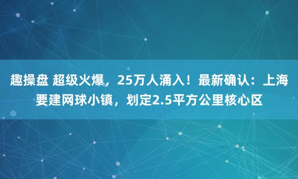 趣操盘 超级火爆，25万人涌入！最新确认：上海要建网球小镇，划定2.5平方公里核心区