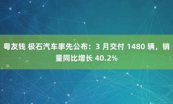 粤友钱 极石汽车率先公布：3 月交付 1480 辆，销量同比增长 40.2%