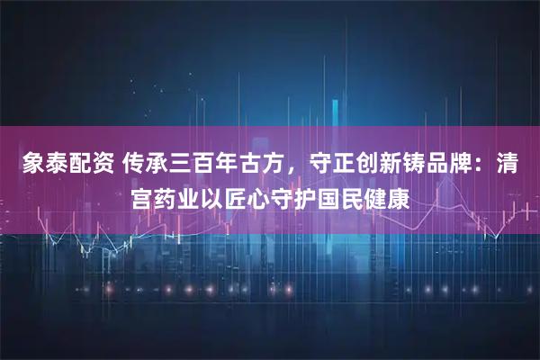 象泰配资 传承三百年古方，守正创新铸品牌：清宫药业以匠心守护国民健康