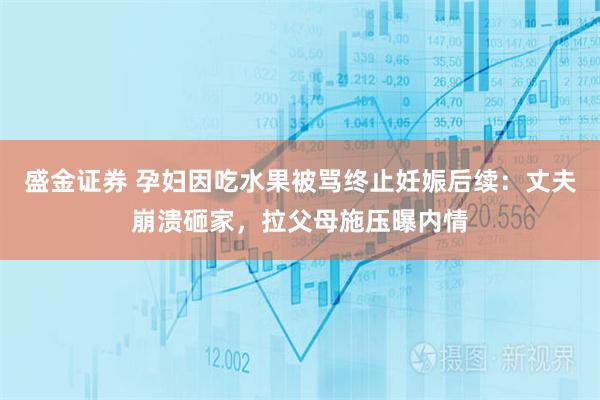 盛金证券 孕妇因吃水果被骂终止妊娠后续：丈夫崩溃砸家，拉父母施压曝内情